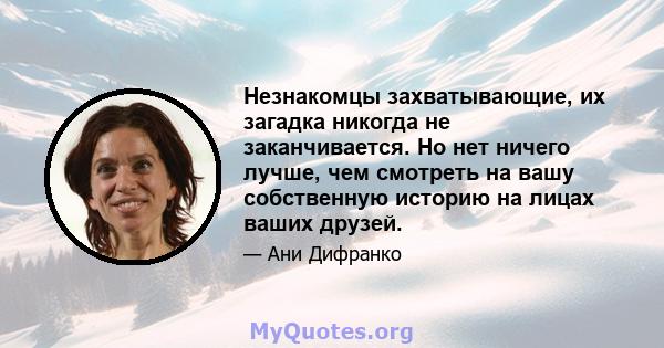 Незнакомцы захватывающие, их загадка никогда не заканчивается. Но нет ничего лучше, чем смотреть на вашу собственную историю на лицах ваших друзей.