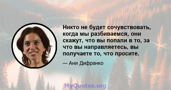 Никто не будет сочувствовать, когда мы разбиваемся, они скажут, что вы попали в то, за что вы направляетесь, вы получаете то, что просите.