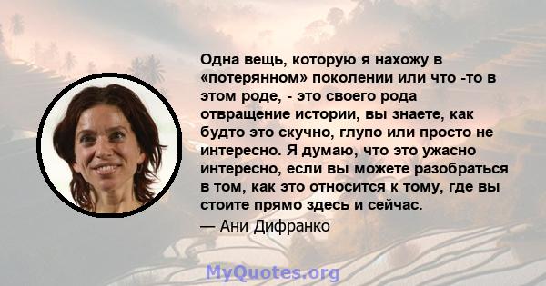 Одна вещь, которую я нахожу в «потерянном» поколении или что -то в этом роде, - это своего рода отвращение истории, вы знаете, как будто это скучно, глупо или просто не интересно. Я думаю, что это ужасно интересно, если 