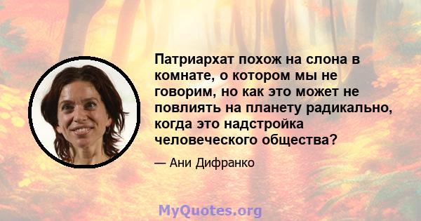 Патриархат похож на слона в комнате, о котором мы не говорим, но как это может не повлиять на планету радикально, когда это надстройка человеческого общества?