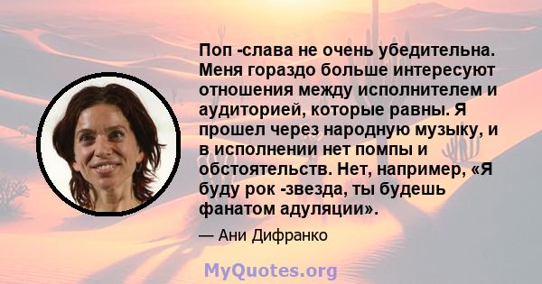 Поп -слава не очень убедительна. Меня гораздо больше интересуют отношения между исполнителем и аудиторией, которые равны. Я прошел через народную музыку, и в исполнении нет помпы и обстоятельств. Нет, например, «Я буду