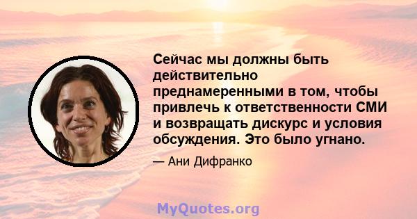 Сейчас мы должны быть действительно преднамеренными в том, чтобы привлечь к ответственности СМИ и возвращать дискурс и условия обсуждения. Это было угнано.