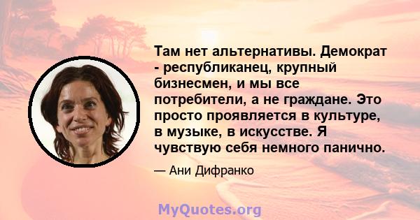 Там нет альтернативы. Демократ - республиканец, крупный бизнесмен, и мы все потребители, а не граждане. Это просто проявляется в культуре, в музыке, в искусстве. Я чувствую себя немного панично.