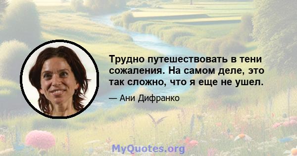 Трудно путешествовать в тени сожаления. На самом деле, это так сложно, что я еще не ушел.