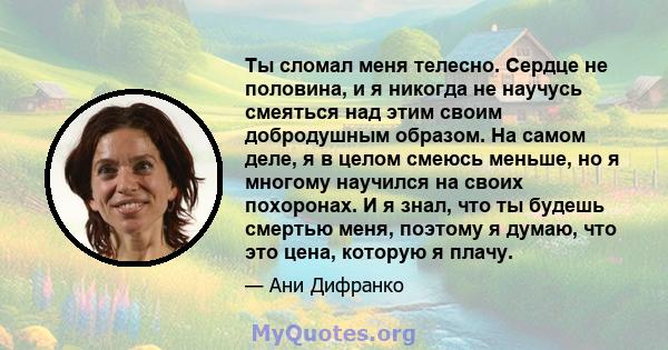 Ты сломал меня телесно. Сердце не половина, и я никогда не научусь смеяться над этим своим добродушным образом. На самом деле, я в целом смеюсь меньше, но я многому научился на своих похоронах. И я знал, что ты будешь