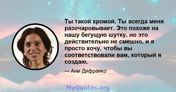 Ты такой хромой. Ты всегда меня разочаровывает. Это похоже на нашу бегущую шутку, но это действительно не смешно, и я просто хочу, чтобы вы соответствовали вам, который я создаю.