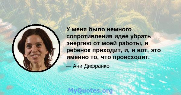 У меня было немного сопротивления идее убрать энергию от моей работы, и ребенок приходит, и, и вот, это именно то, что происходит.