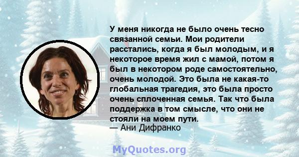 У меня никогда не было очень тесно связанной семьи. Мои родители расстались, когда я был молодым, и я некоторое время жил с мамой, потом я был в некотором роде самостоятельно, очень молодой. Это была не какая-то