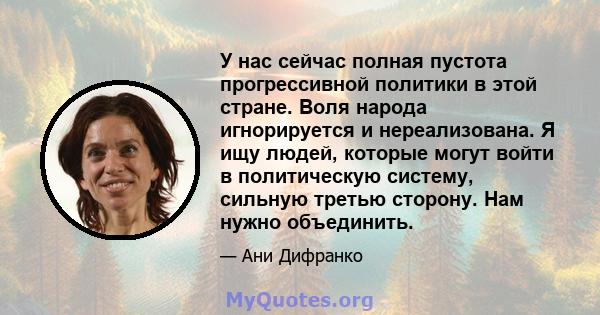 У нас сейчас полная пустота прогрессивной политики в этой стране. Воля народа игнорируется и нереализована. Я ищу людей, которые могут войти в политическую систему, сильную третью сторону. Нам нужно объединить.