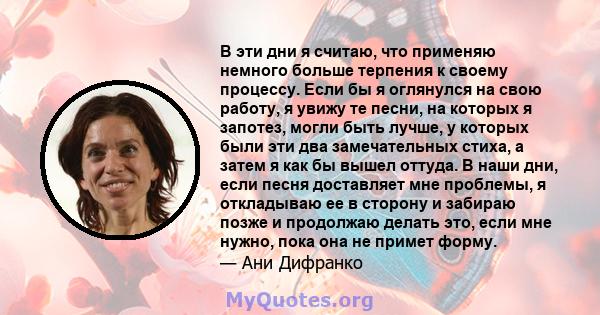 В эти дни я считаю, что применяю немного больше терпения к своему процессу. Если бы я оглянулся на свою работу, я увижу те песни, на которых я запотез, могли быть лучше, у которых были эти два замечательных стиха, а