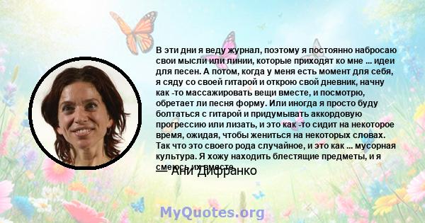 В эти дни я веду журнал, поэтому я постоянно набросаю свои мысли или линии, которые приходят ко мне ... идеи для песен. А потом, когда у меня есть момент для себя, я сяду со своей гитарой и открою свой дневник, начну