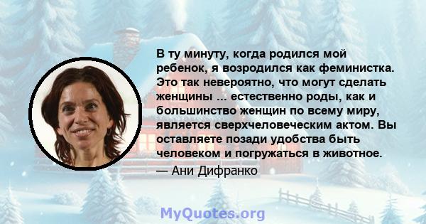 В ту минуту, когда родился мой ребенок, я возродился как феминистка. Это так невероятно, что могут сделать женщины ... естественно роды, как и большинство женщин по всему миру, является сверхчеловеческим актом. Вы