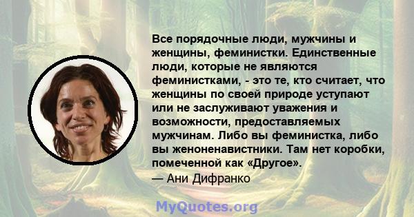 Все порядочные люди, мужчины и женщины, феминистки. Единственные люди, которые не являются феминистками, - это те, кто считает, что женщины по своей природе уступают или не заслуживают уважения и возможности,