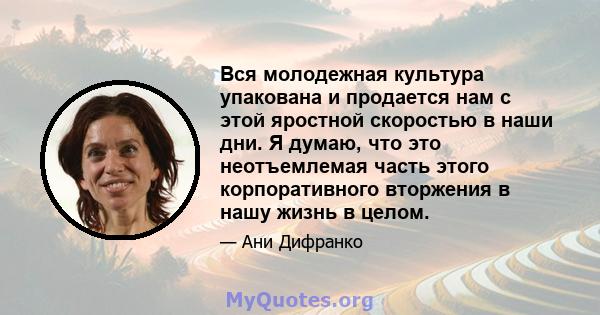 Вся молодежная культура упакована и продается нам с этой яростной скоростью в наши дни. Я думаю, что это неотъемлемая часть этого корпоративного вторжения в нашу жизнь в целом.