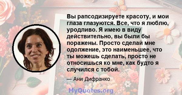 Вы рапсодизируете красоту, и мои глаза глазуются. Все, что я люблю, уродливо. Я имею в виду действительно, вы были бы поражены. Просто сделай мне одолжение, это наименьшее, что ты можешь сделать, просто не относишься ко 