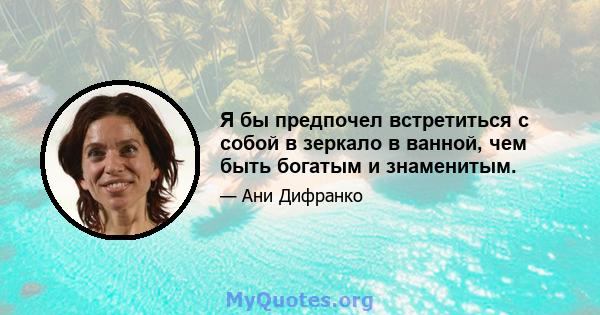 Я бы предпочел встретиться с собой в зеркало в ванной, чем быть богатым и знаменитым.