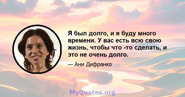 Я был долго, и я буду много времени. У вас есть всю свою жизнь, чтобы что -то сделать, и это не очень долго.