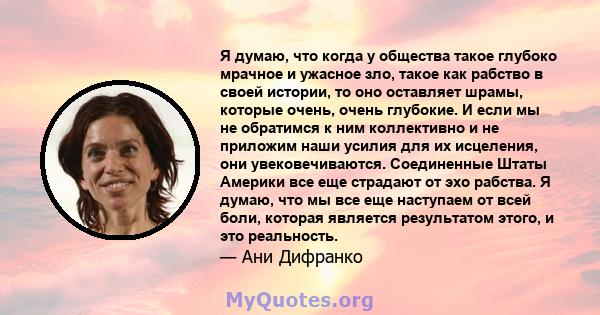 Я думаю, что когда у общества такое глубоко мрачное и ужасное зло, такое как рабство в своей истории, то оно оставляет шрамы, которые очень, очень глубокие. И если мы не обратимся к ним коллективно и не приложим наши