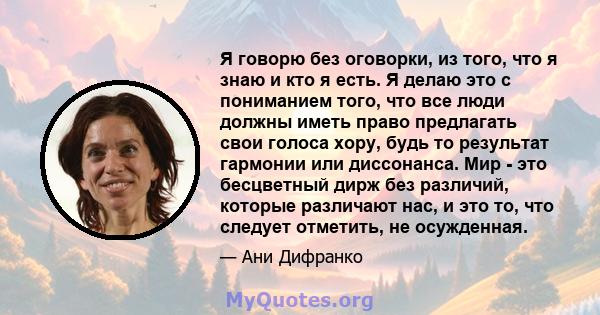 Я говорю без оговорки, из того, что я знаю и кто я есть. Я делаю это с пониманием того, что все люди должны иметь право предлагать свои голоса хору, будь то результат гармонии или диссонанса. Мир - это бесцветный дирж