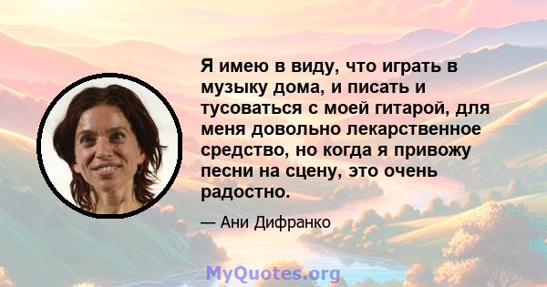 Я имею в виду, что играть в музыку дома, и писать и тусоваться с моей гитарой, для меня довольно лекарственное средство, но когда я привожу песни на сцену, это очень радостно.