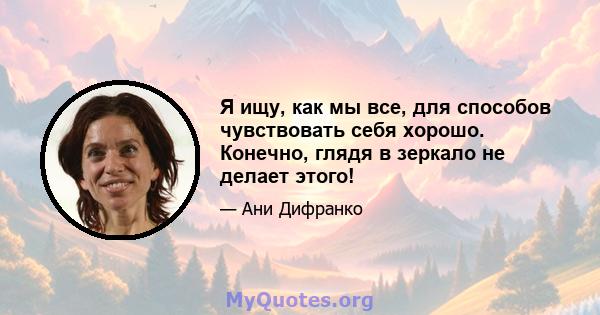 Я ищу, как мы все, для способов чувствовать себя хорошо. Конечно, глядя в зеркало не делает этого!