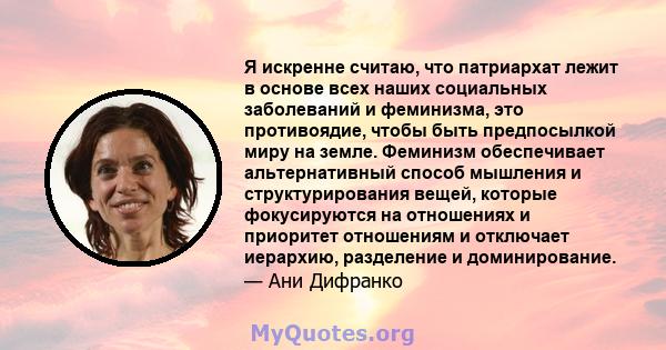 Я искренне считаю, что патриархат лежит в основе всех наших социальных заболеваний и феминизма, это противоядие, чтобы быть предпосылкой миру на земле. Феминизм обеспечивает альтернативный способ мышления и