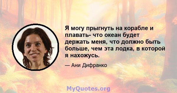 Я могу прыгнуть на корабле и плавать- что океан будет держать меня, что должно быть больше, чем эта лодка, в которой я нахожусь.