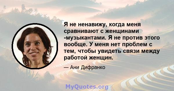 Я не ненавижу, когда меня сравнивают с женщинами -музыкантами. Я не против этого вообще. У меня нет проблем с тем, чтобы увидеть связи между работой женщин.