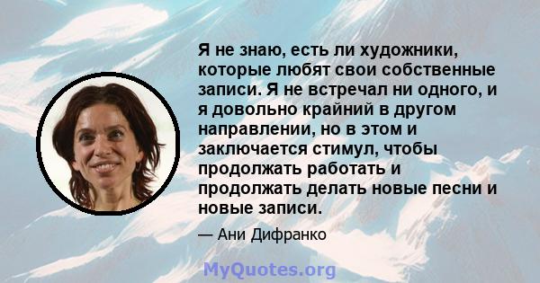 Я не знаю, есть ли художники, которые любят свои собственные записи. Я не встречал ни одного, и я довольно крайний в другом направлении, но в этом и заключается стимул, чтобы продолжать работать и продолжать делать