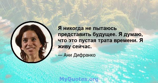 Я никогда не пытаюсь представить будущее. Я думаю, что это пустая трата времени. Я живу сейчас.