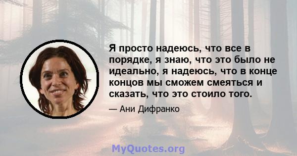 Я просто надеюсь, что все в порядке, я знаю, что это было не идеально, я надеюсь, что в конце концов мы сможем смеяться и сказать, что это стоило того.