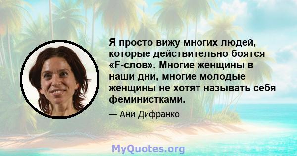 Я просто вижу многих людей, которые действительно боятся «F-слов». Многие женщины в наши дни, многие молодые женщины не хотят называть себя феминистками.