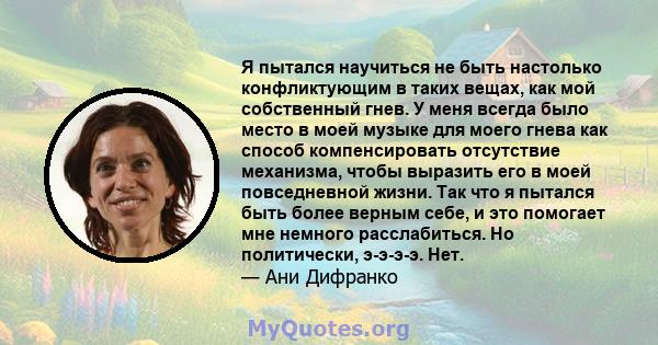 Я пытался научиться не быть настолько конфликтующим в таких вещах, как мой собственный гнев. У меня всегда было место в моей музыке для моего гнева как способ компенсировать отсутствие механизма, чтобы выразить его в