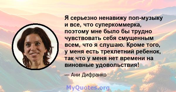 Я серьезно ненавижу поп-музыку и все, что суперкоммерка, поэтому мне было бы трудно чувствовать себя смущенным всем, что я слушаю. Кроме того, у меня есть трехлетний ребенок, так что у меня нет времени на виновные