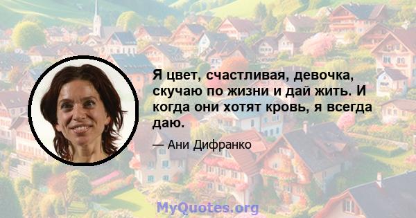 Я цвет, счастливая, девочка, скучаю по жизни и дай жить. И когда они хотят кровь, я всегда даю.