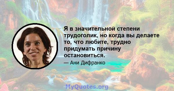 Я в значительной степени трудоголик, но когда вы делаете то, что любите, трудно придумать причину остановиться.