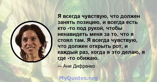 Я всегда чувствую, что должен занять позицию, и всегда есть кто -то под рукой, чтобы ненавидеть меня за то, что я стоял там. Я всегда чувствую, что должен открыть рот, и каждый раз, когда я это делаю, я где -то обижаю.