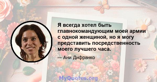 Я всегда хотел быть главнокомандующим моей армии с одной женщиной, но я могу представить посредственность моего лучшего часа.