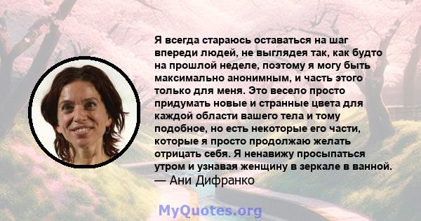 Я всегда стараюсь оставаться на шаг впереди людей, не выглядея так, как будто на прошлой неделе, поэтому я могу быть максимально анонимным, и часть этого только для меня. Это весело просто придумать новые и странные