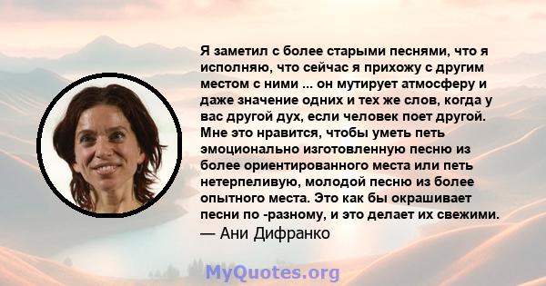 Я заметил с более старыми песнями, что я исполняю, что сейчас я прихожу с другим местом с ними ... он мутирует атмосферу и даже значение одних и тех же слов, когда у вас другой дух, если человек поет другой. Мне это