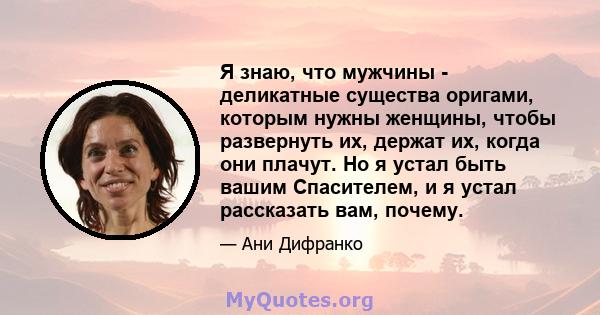 Я знаю, что мужчины - деликатные существа оригами, которым нужны женщины, чтобы развернуть их, держат их, когда они плачут. Но я устал быть вашим Спасителем, и я устал рассказать вам, почему.