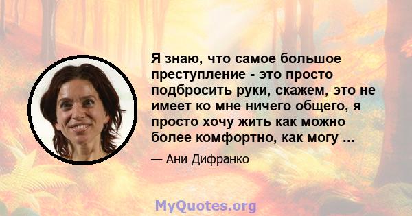 Я знаю, что самое большое преступление - это просто подбросить руки, скажем, это не имеет ко мне ничего общего, я просто хочу жить как можно более комфортно, как могу ...