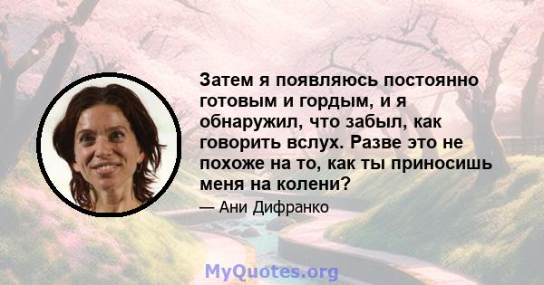 Затем я появляюсь постоянно готовым и гордым, и я обнаружил, что забыл, как говорить вслух. Разве это не похоже на то, как ты приносишь меня на колени?