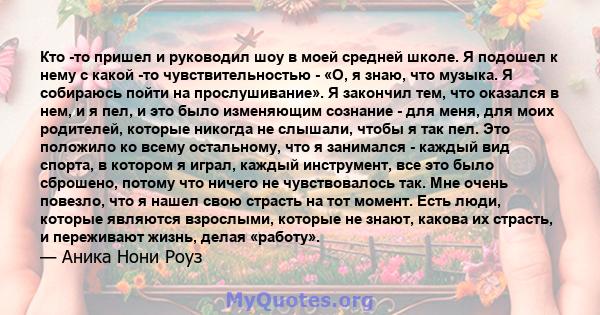 Кто -то пришел и руководил шоу в моей средней школе. Я подошел к нему с какой -то чувствительностью - «О, я знаю, что музыка. Я собираюсь пойти на прослушивание». Я закончил тем, что оказался в нем, и я пел, и это было