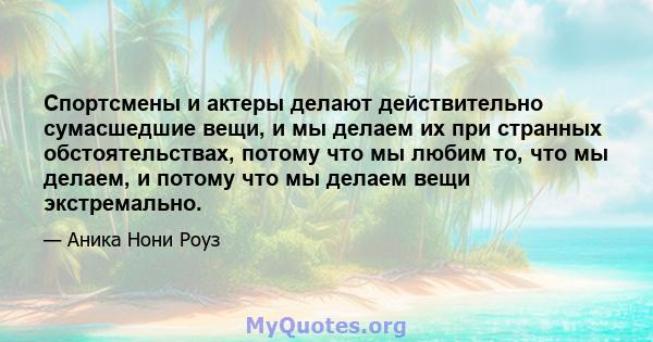 Спортсмены и актеры делают действительно сумасшедшие вещи, и мы делаем их при странных обстоятельствах, потому что мы любим то, что мы делаем, и потому что мы делаем вещи экстремально.