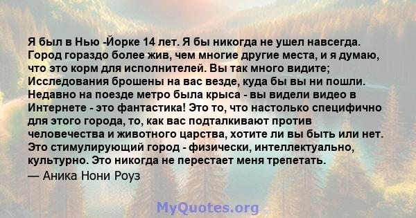 Я был в Нью -Йорке 14 лет. Я бы никогда не ушел навсегда. Город гораздо более жив, чем многие другие места, и я думаю, что это корм для исполнителей. Вы так много видите; Исследования брошены на вас везде, куда бы вы ни 