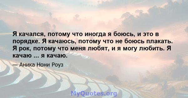 Я качался, потому что иногда я боюсь, и это в порядке. Я качаюсь, потому что не боюсь плакать. Я рок, потому что меня любят, и я могу любить. Я качаю ... я качаю.