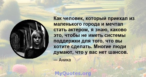 Как человек, который приехал из маленького города и мечтал стать актером, я знаю, каково это, чтобы не иметь системы поддержки для того, что вы хотите сделать. Многие люди думают, что у вас нет шансов.