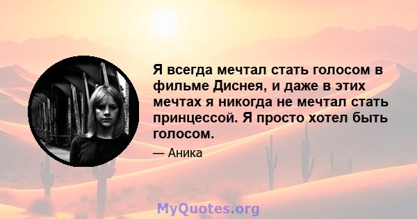 Я всегда мечтал стать голосом в фильме Диснея, и даже в этих мечтах я никогда не мечтал стать принцессой. Я просто хотел быть голосом.