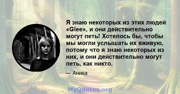 Я знаю некоторых из этих людей «Glee», и они действительно могут петь! Хотелось бы, чтобы мы могли услышать их вживую, потому что я знаю некоторых из них, и они действительно могут петь, как никто.